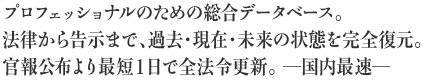 プロフェッショナルのための総合データベース法律から告示まで、過去・現在・未来の状態を完全復元官報公布より最短２日で全法令更新 ―国内最速―